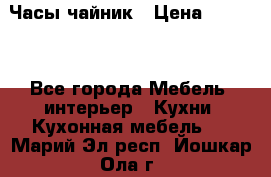 Часы-чайник › Цена ­ 3 000 - Все города Мебель, интерьер » Кухни. Кухонная мебель   . Марий Эл респ.,Йошкар-Ола г.